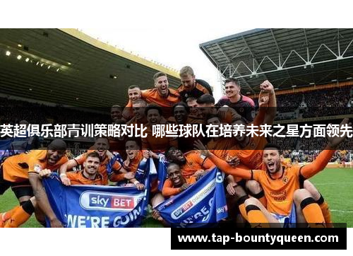 英超俱乐部青训策略对比 哪些球队在培养未来之星方面领先