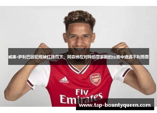 威廉·萨利巴因犯规被红牌罚下，阿森纳在对阵伯恩茅斯的比赛中遭遇不利局面